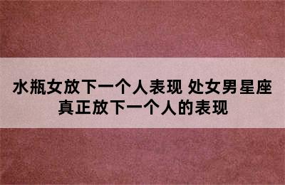 水瓶女放下一个人表现 处女男星座真正放下一个人的表现